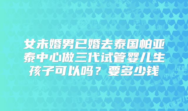 女未婚男已婚去泰国帕亚泰中心做三代试管婴儿生孩子可以吗?要多少钱