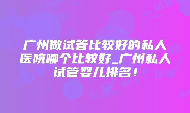 广州做试管比较好的私人医院哪个比较好_广州私人试管婴儿排名！