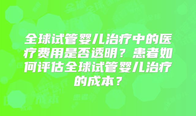 全球试管婴儿治疗中的医疗费用是否透明？患者如何评估全球试管婴儿治疗的成本？