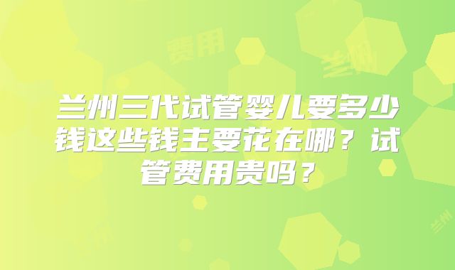 兰州三代试管婴儿要多少钱这些钱主要花在哪？试管费用贵吗？