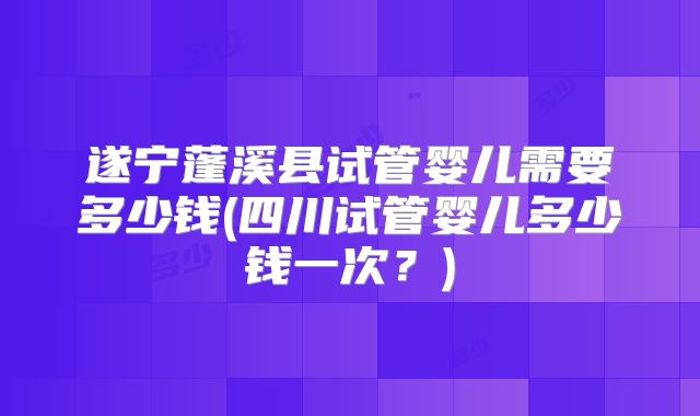 遂宁蓬溪县试管婴儿需要多少钱(四川试管婴儿多少钱一次？)