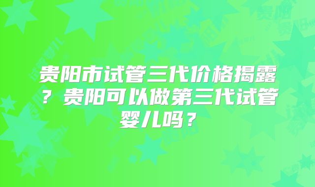 贵阳市试管三代价格揭露?贵阳可以做第三代试管婴儿吗?