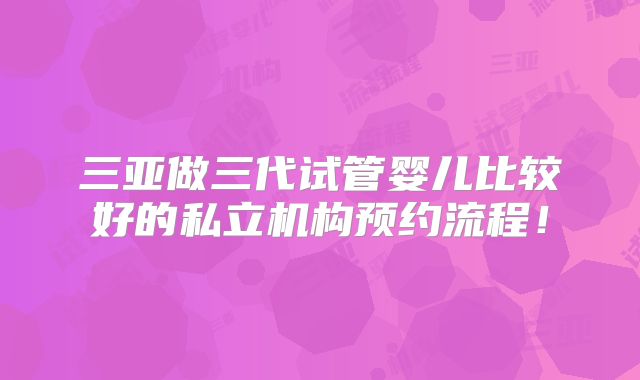 三亚做三代试管婴儿比较好的私立机构预约流程！