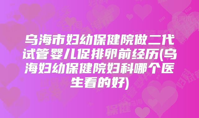 乌海市妇幼保健院做二代试管婴儿促排卵前经历(乌海妇幼保健院妇科哪个医生看的好)