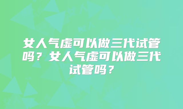 女人气虚可以做三代试管吗？女人气虚可以做三代试管吗？