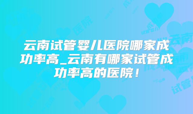 云南试管婴儿医院哪家成功率高_云南有哪家试管成功率高的医院!