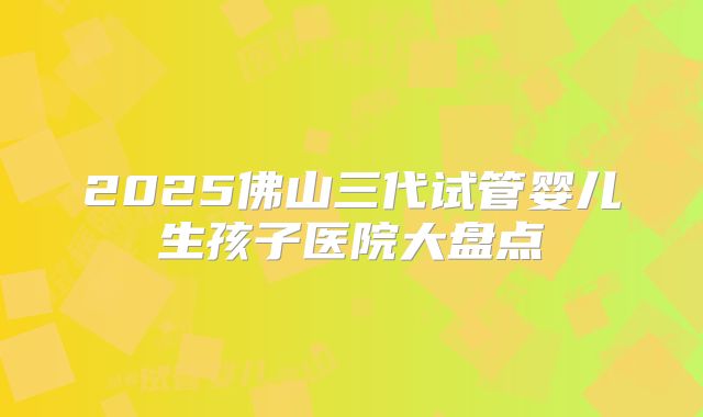 2025佛山三代试管婴儿生孩子医院大盘点