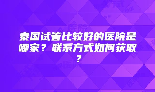 泰国试管比较好的医院是哪家？联系方式如何获取？