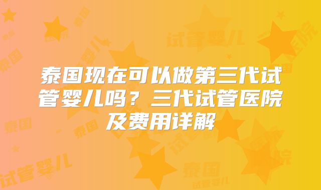 泰国现在可以做第三代试管婴儿吗?三代试管医院及费用详解