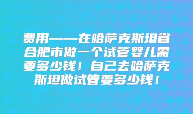 费用——在哈萨克斯坦省合肥市做一个试管婴儿需要多少钱！自己去哈萨克斯坦做试管要多少钱！