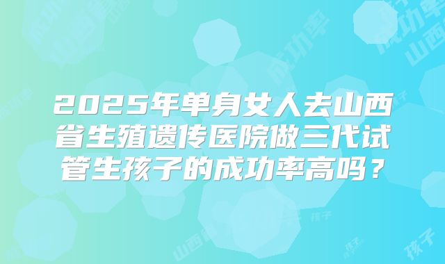 2025年单身女人去山西省生殖遗传医院做三代试管生孩子的成功率高吗？
