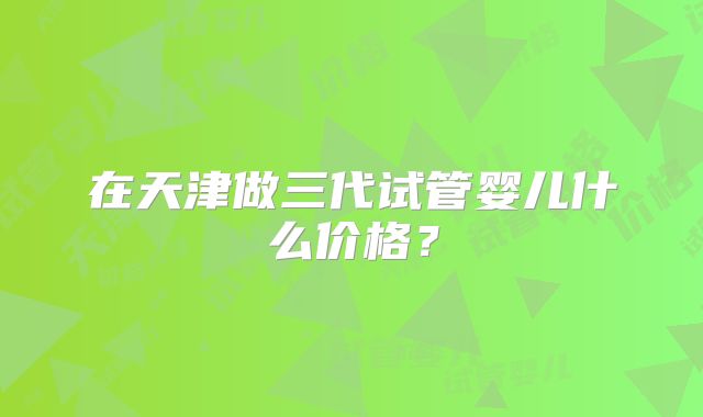 在天津做三代试管婴儿什么价格?