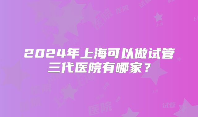 2024年上海可以做试管三代医院有哪家？