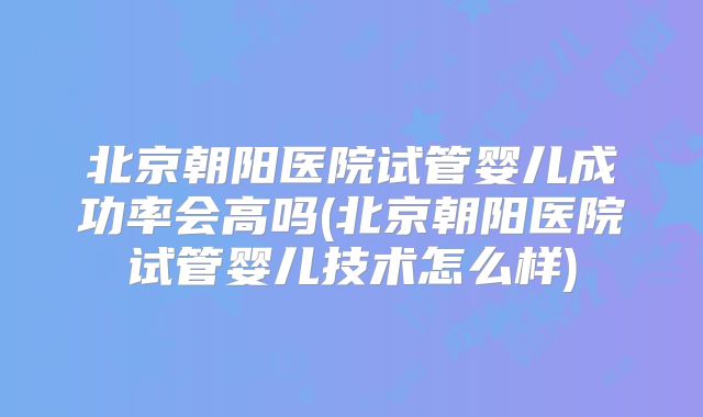 北京朝阳医院试管婴儿成功率会高吗(北京朝阳医院试管婴儿技术怎么样)