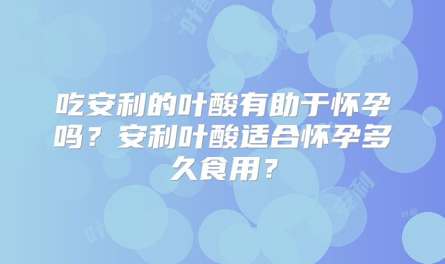 吃安利的叶酸有助于怀孕吗?安利叶酸适合怀孕多久食用?