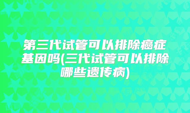 第三代试管可以排除癌症基因吗(三代试管可以排除哪些遗传病)
