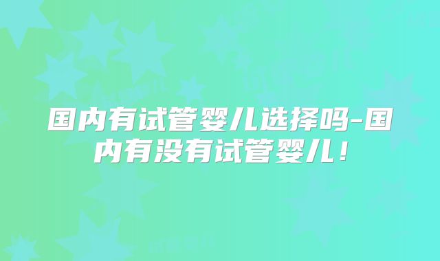 国内有试管婴儿选择吗-国内有没有试管婴儿！