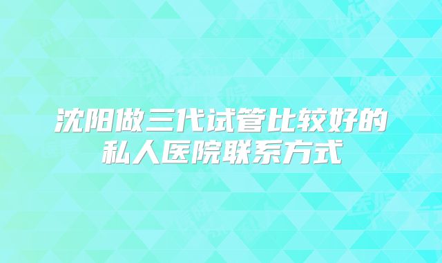 沈阳做三代试管比较好的私人医院联系方式