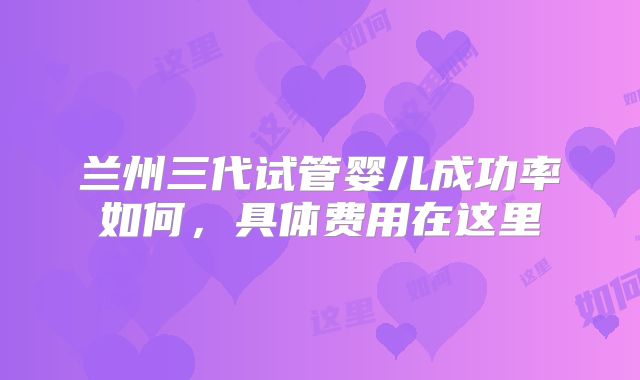 兰州三代试管婴儿成功率如何，具体费用在这里