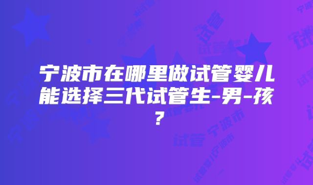 宁波市在哪里做试管婴儿能选择三代试管生-男-孩？