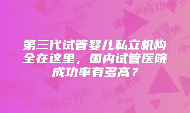 第三代试管婴儿私立机构全在这里，国内试管医院成功率有多高？