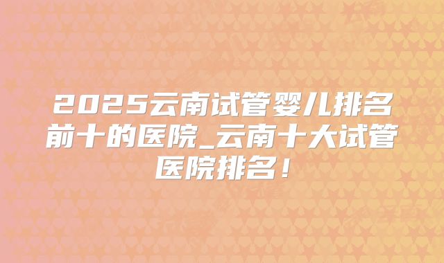2025云南试管婴儿排名前十的医院_云南十大试管医院排名！