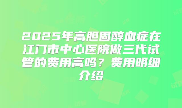 2025年高胆固醇血症在江门市中心医院做三代试管的费用高吗？费用明细介绍