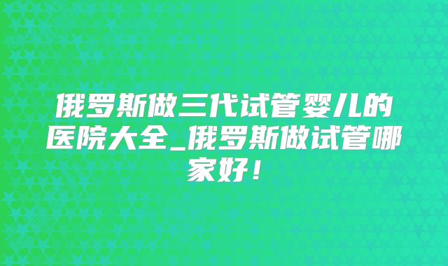 俄罗斯做三代试管婴儿的医院大全_俄罗斯做试管哪家好!
