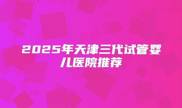 2025年天津三代试管婴儿医院推荐