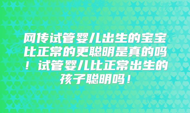 网传试管婴儿出生的宝宝比正常的更聪明是真的吗！试管婴儿比正常出生的孩子聪明吗！