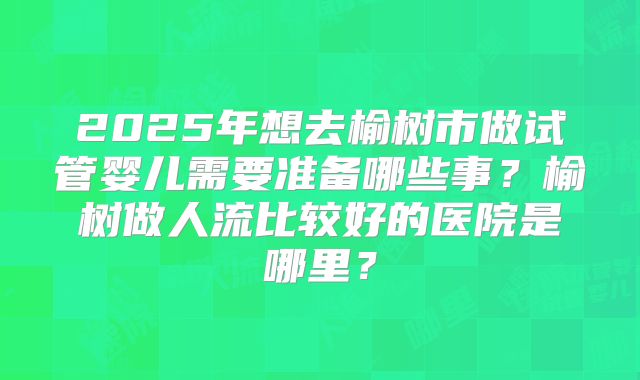 2025年想去榆树市做试管婴儿需要准备哪些事？榆树做人流比较好的医院是哪里？