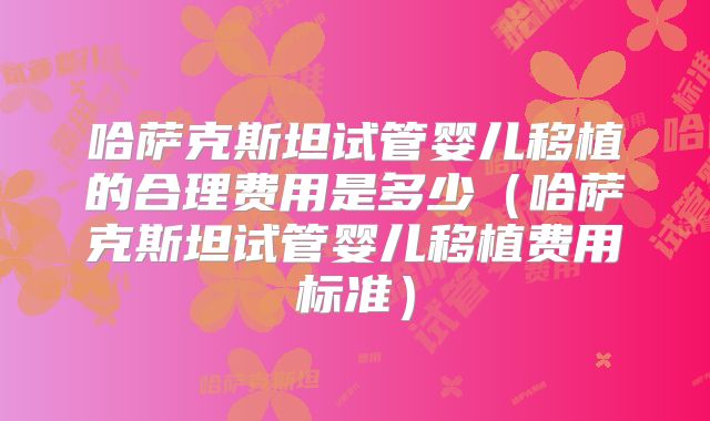 哈萨克斯坦试管婴儿移植的合理费用是多少(哈萨克斯坦试管婴儿移植费用标准)