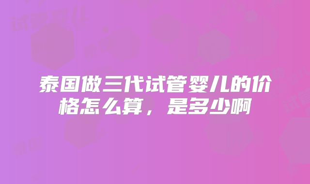 泰国做三代试管婴儿的价格怎么算,是多少啊