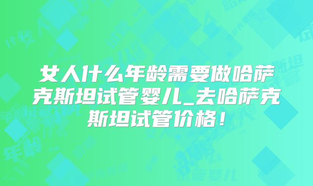 女人什么年龄需要做哈萨克斯坦试管婴儿_去哈萨克斯坦试管价格！