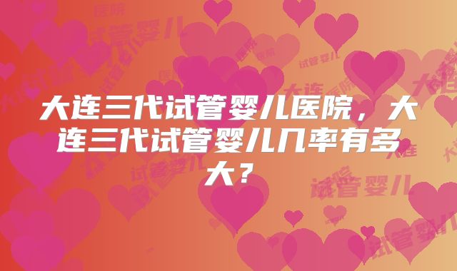 大连三代试管婴儿医院，大连三代试管婴儿几率有多大？