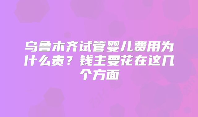 乌鲁木齐试管婴儿费用为什么贵？钱主要花在这几个方面