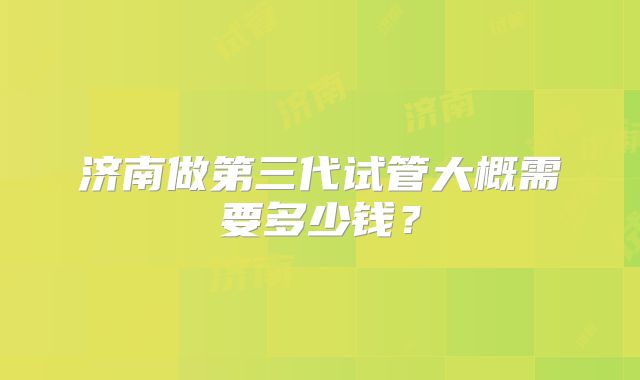 济南做第三代试管大概需要多少钱？