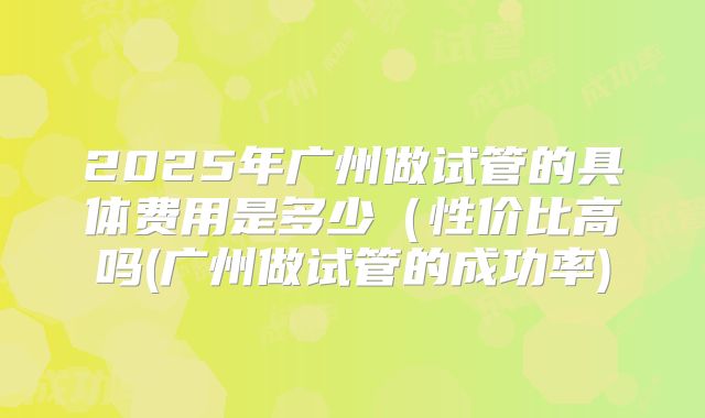 2025年广州做试管的具体费用是多少（性价比高吗(广州做试管的成功率)