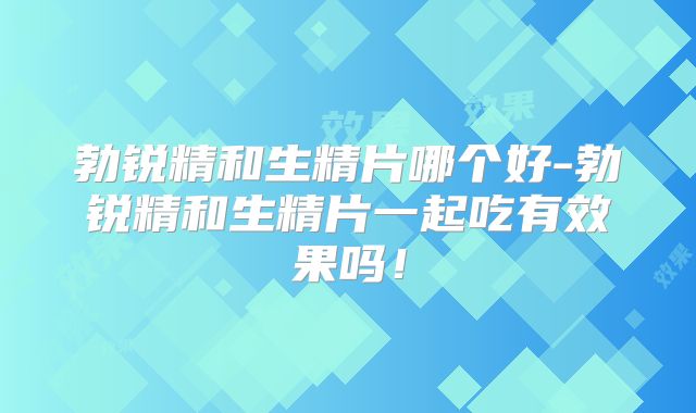 勃锐精和生精片哪个好-勃锐精和生精片一起吃有效果吗！