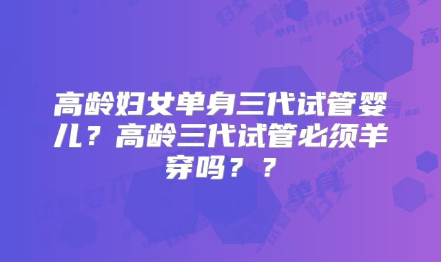 高龄妇女单身三代试管婴儿?高龄三代试管必须羊穿吗??