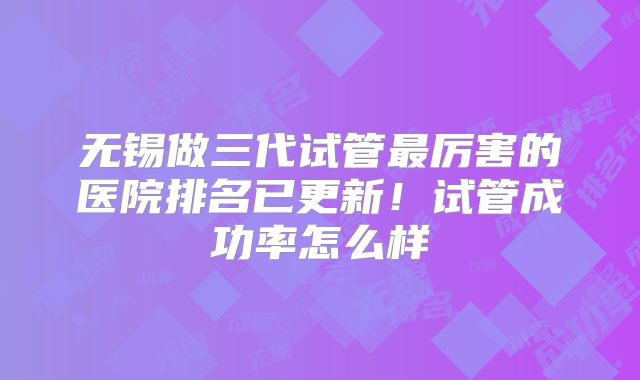 无锡做三代试管最厉害的医院排名已更新！试管成功率怎么样