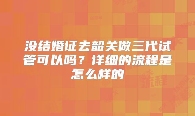 没结婚证去韶关做三代试管可以吗？详细的流程是怎么样的