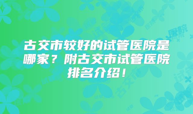 古交市较好的试管医院是哪家?附古交市试管医院排名介绍!