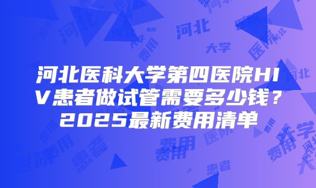 河北医科大学第四医院HIV患者做试管需要多少钱?2025最新费用清单