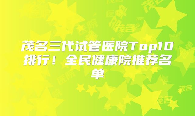 茂名三代试管医院Top10排行!全民健康院推荐名单