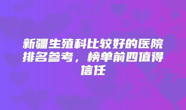 新疆生殖科比较好的医院排名参考，榜单前四值得信任