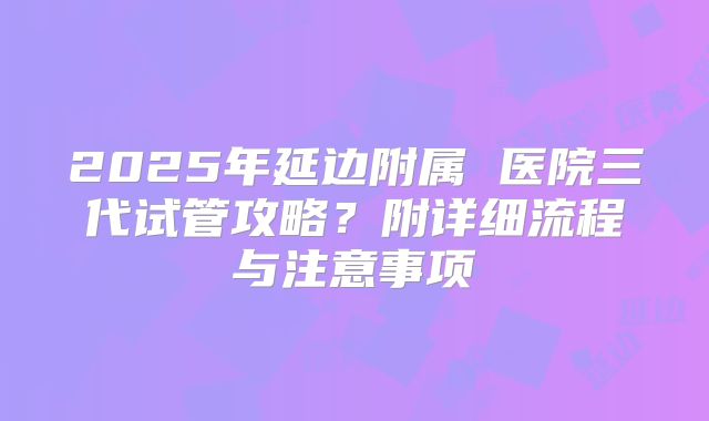 2025年延边附属 医院三代试管攻略？附详细流程与注意事项