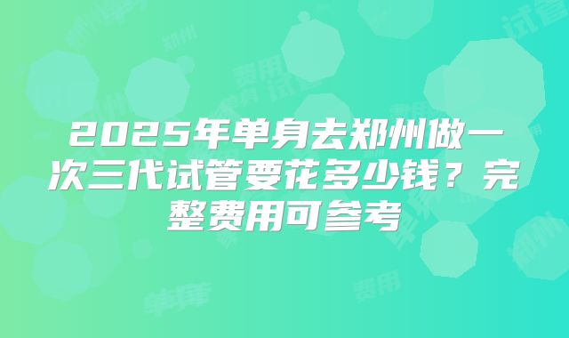 2025年单身去郑州做一次三代试管要花多少钱？完整费用可参考