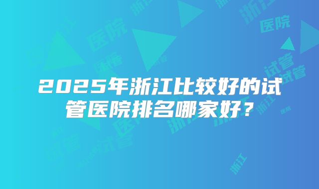 2025年浙江比较好的试管医院排名哪家好？