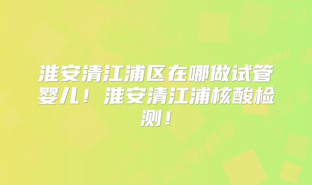 淮安清江浦区在哪做试管婴儿!淮安清江浦核酸检测!